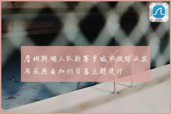 詹姆斯湖人队新赛季城市版球衣发布采用南加州日落主题设计