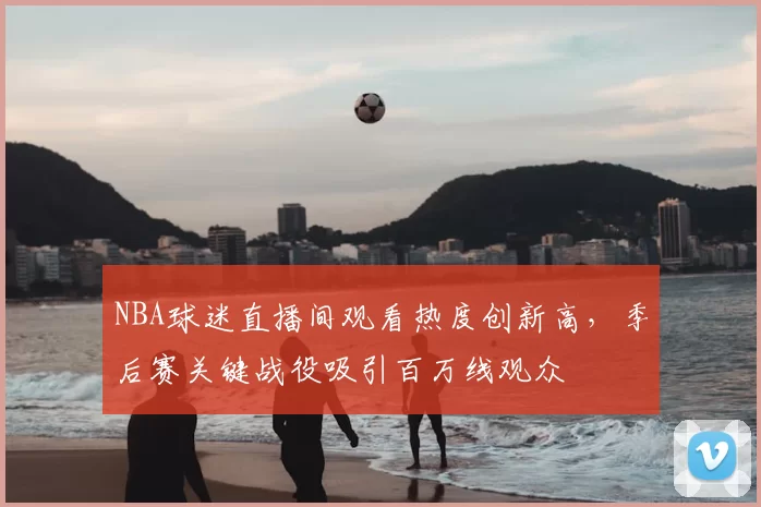NBA球迷直播间观看热度创新高,季后赛关键战役吸引百万线观众