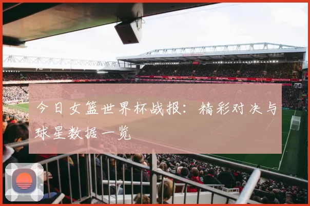 今日女篮世界杯战报:精彩对决与球星数据一览