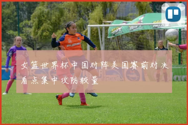 女篮世界杯中国对阵美国赛前对决看点集中攻防较量