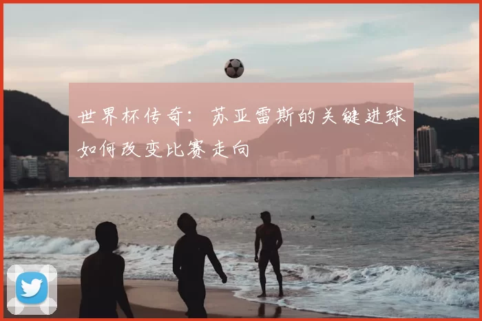 世界杯传奇：苏亚雷斯的关键进球如何改变比赛走向