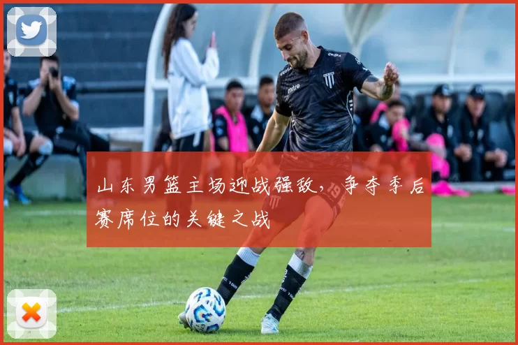 山东男篮主场迎战强敌,争夺季后赛席位的关键之战