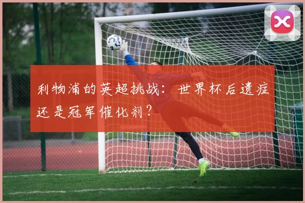 利物浦的英超挑战:世界杯后遗症还是冠军催化剂?