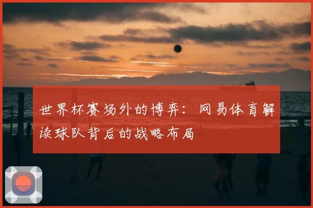 世界杯赛场外的博弈：网易体育解读球队背后的战略布局