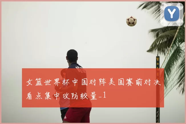 女篮世界杯中国对阵美国赛前对决看点集中攻防较量_1