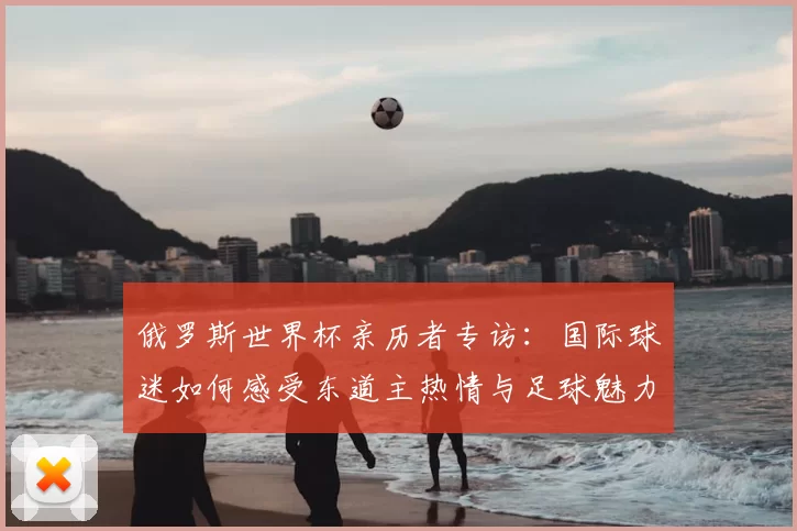 俄罗斯世界杯亲历者专访:国际球迷如何感受东道主热情与足球魅力
