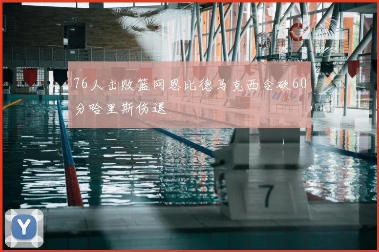 76人击败篮网恩比德马克西合砍60分哈里斯伤退