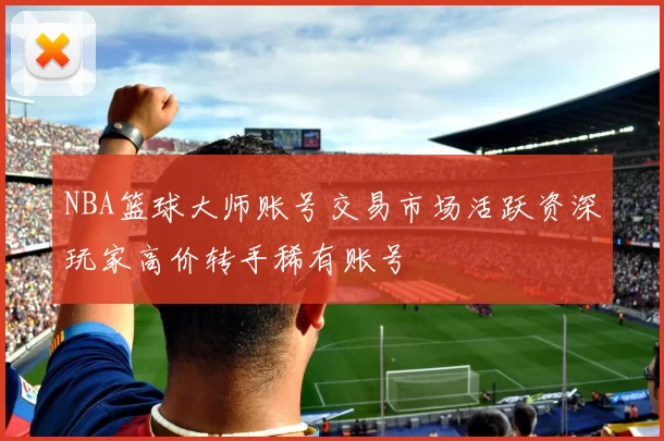 NBA篮球大师账号交易市场活跃资深玩家高价转手稀有账号