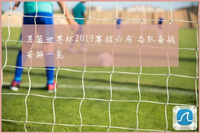 男篮世界杯2019赛程公布 各队备战安排一览