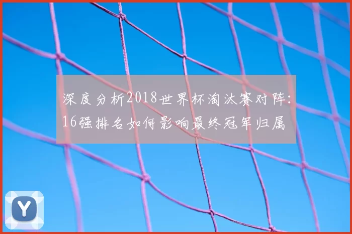 深度分析2018世界杯淘汰赛对阵:16强排名如何影响最终冠军归属