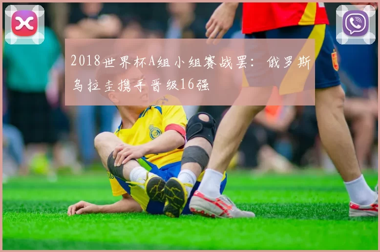 2018世界杯A组小组赛战罢:俄罗斯乌拉圭携手晋级16强