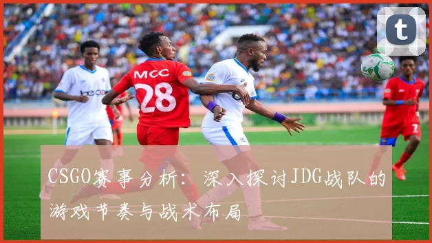 CSGO赛事分析:深入探讨JDG战队的游戏节奏与战术布局