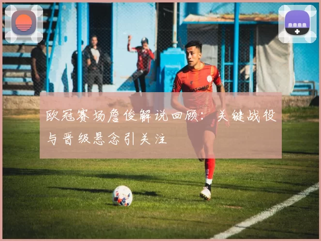 欧冠赛场詹俊解说回顾：关键战役与晋级悬念引关注