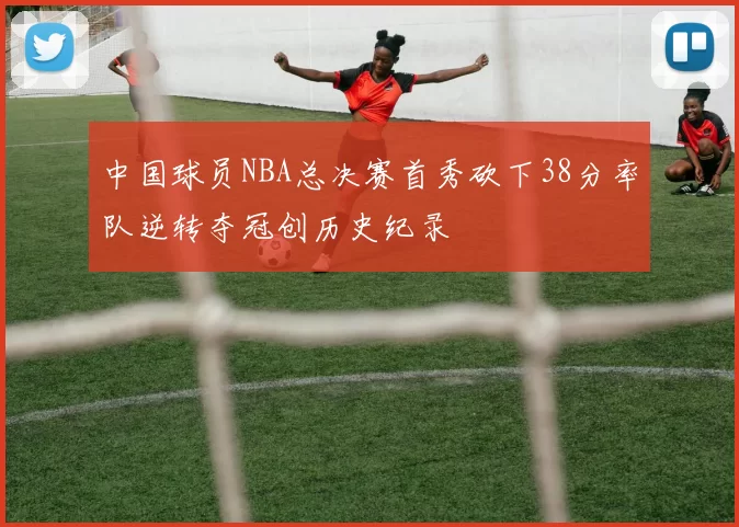 中国球员NBA总决赛首秀砍下38分率队逆转夺冠创历史纪录