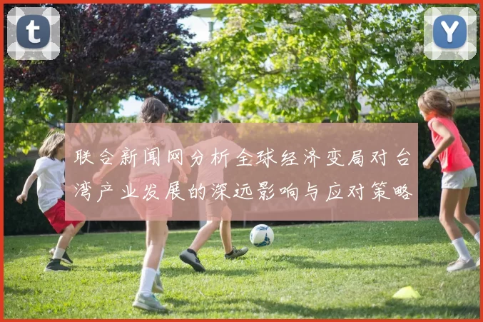 联合新闻网分析全球经济变局对台湾产业发展的深远影响与应对策略