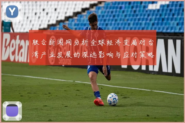 联合新闻网分析全球经济变局对台湾产业发展的深远影响与应对策略