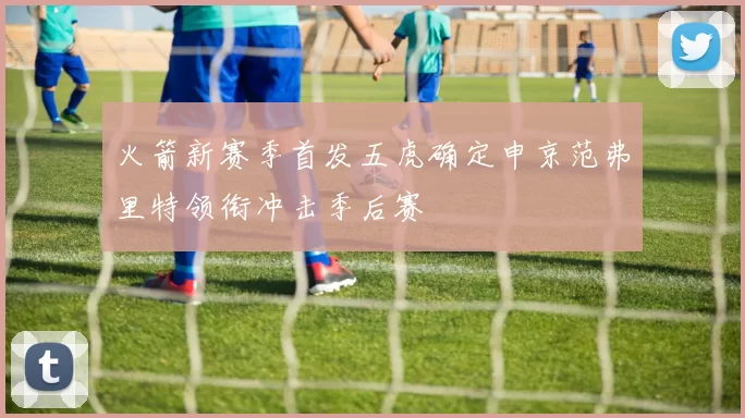火箭新赛季首发五虎确定申京范弗里特领衔冲击季后赛
