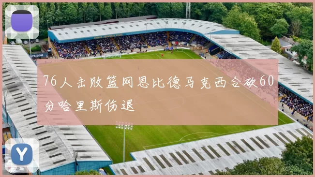 76人击败篮网恩比德马克西合砍60分哈里斯伤退