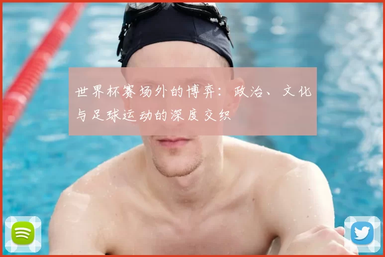世界杯赛场外的博弈：政治、文化与足球运动的深度交织