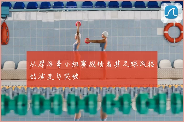 从摩洛哥小组赛战绩看其足球风格的演变与突破