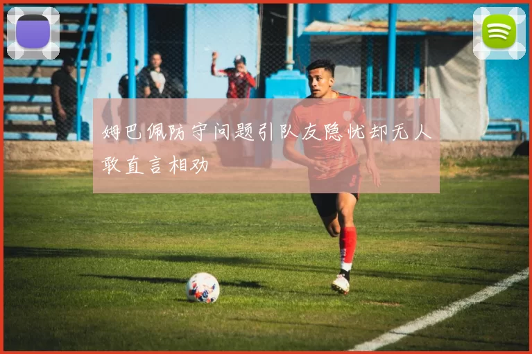 姆巴佩防守问题引队友隐忧却无人敢直言相劝