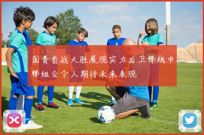 国青首战大胜展现实力后卫锋线中锋组合令人期待未来表现