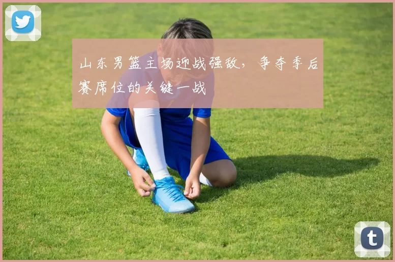 山东男篮主场迎战强敌,争夺季后赛席位的关键一战