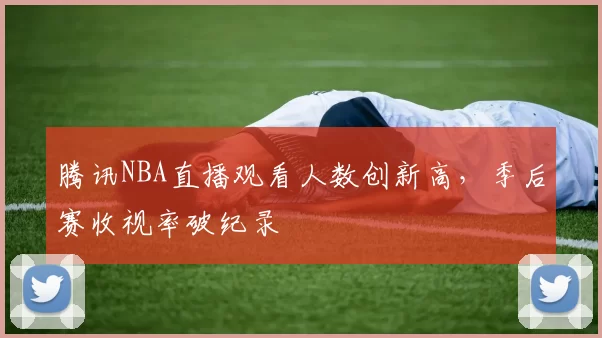 腾讯NBA直播观看人数创新高，季后赛收视率破纪录