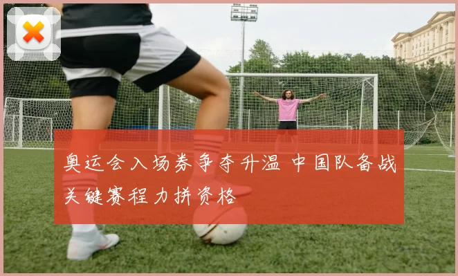 奥运会入场券争夺升温 中国队备战关键赛程力拼资格