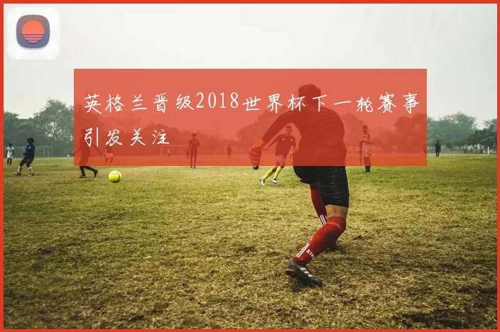 英格兰晋级2018世界杯下一轮赛事引发关注
