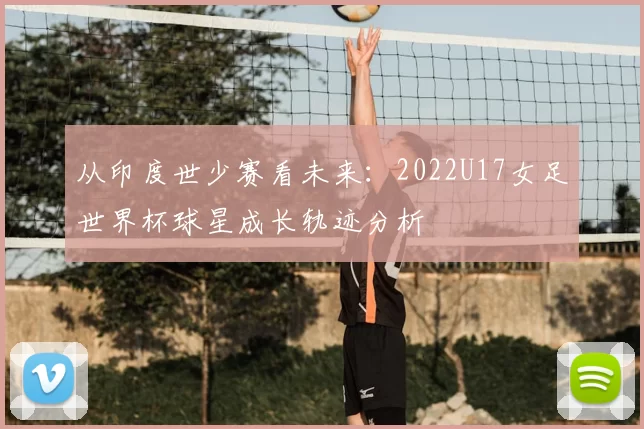从印度世少赛看未来:2022U17女足世界杯球星成长轨迹分析