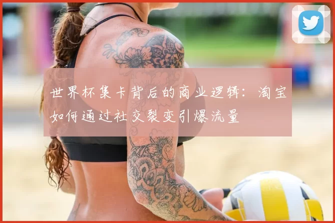 世界杯集卡背后的商业逻辑:淘宝如何通过社交裂变引爆流量
