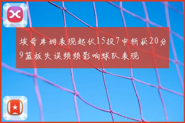 埃奇库姆表现起伏15投7中斩获20分9篮板失误频频影响球队表现