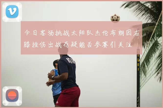 今日客场挑战太阳队杰伦布朗因右膝挫伤出战存疑能否参赛引关注