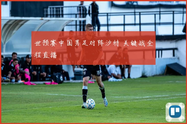 世预赛中国男足对阵沙特 关键战全程直播