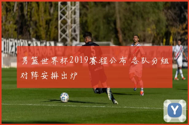 男篮世界杯2019赛程公布 各队分组对阵安排出炉