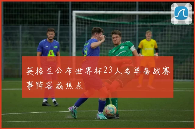 英格兰公布世界杯23人名单备战赛事阵容成焦点