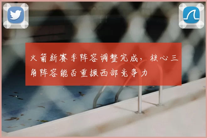 火箭新赛季阵容调整完成,核心三角阵容能否重振西部竞争力