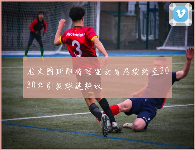 尤文图斯即将官宣麦肯尼续约至2030年引发球迷热议