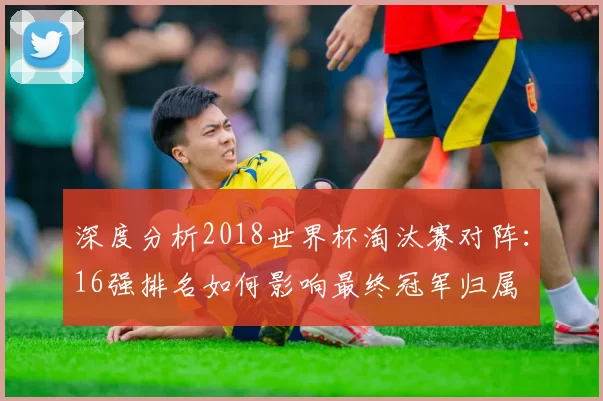 深度分析2018世界杯淘汰赛对阵:16强排名如何影响最终冠军归属