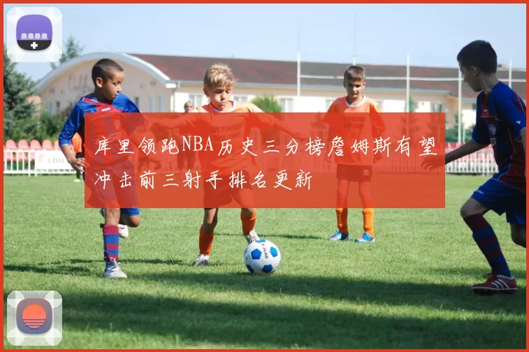 库里领跑NBA历史三分榜詹姆斯有望冲击前三射手排名更新