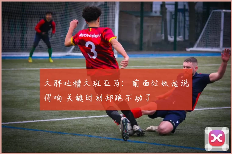 文胖吐槽文班亚马:前面垃圾话说得响 关键时刻却跑不动了