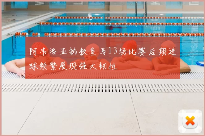 阿韦洛亚执教皇马13场比赛后期进球频繁展现强大韧性