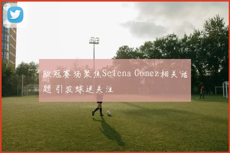 欧冠赛场聚焦Selena Gomez相关话题 引发球迷关注