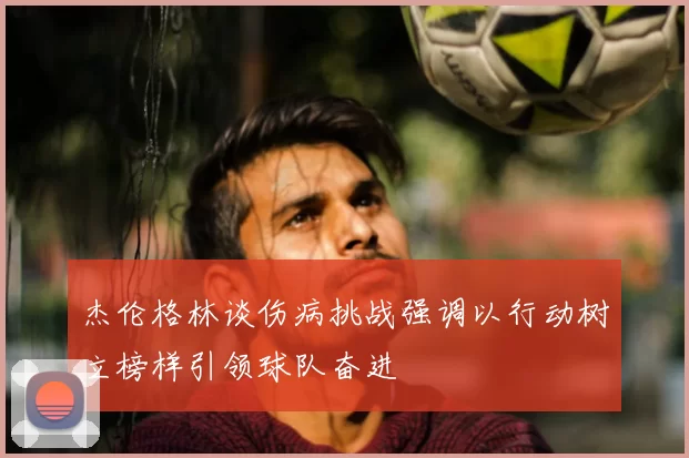 杰伦格林谈伤病挑战强调以行动树立榜样引领球队奋进