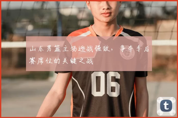 山东男篮主场迎战强敌,争夺季后赛席位的关键之战