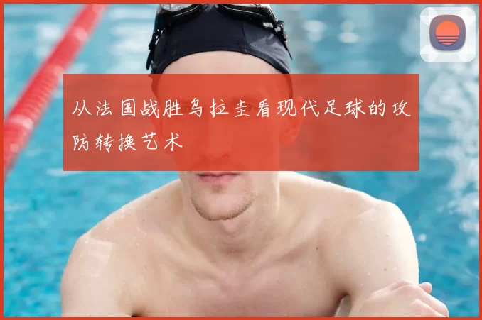 从法国战胜乌拉圭看现代足球的攻防转换艺术