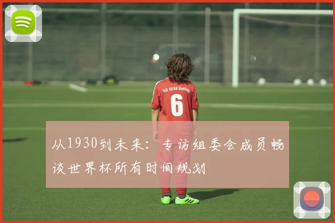 从1930到未来:专访组委会成员畅谈世界杯所有时间规划
