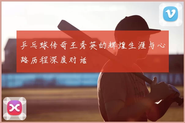 乒乓球传奇王秀英的辉煌生涯与心路历程深度对话