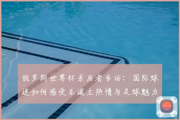 俄罗斯世界杯亲历者专访：国际球迷如何感受东道主热情与足球魅力